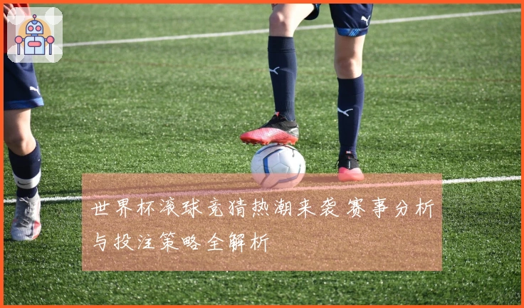 世界杯滚球竞猜热潮来袭 赛事分析与投注策略全解析